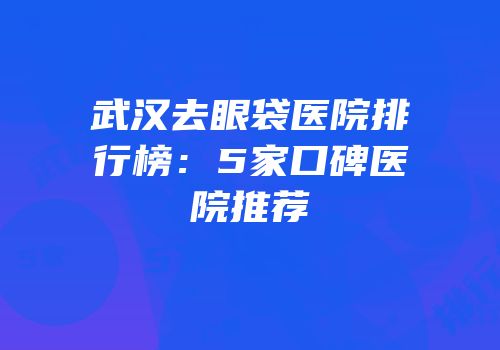 武汉去眼袋医院排行榜：5家口碑医院推荐