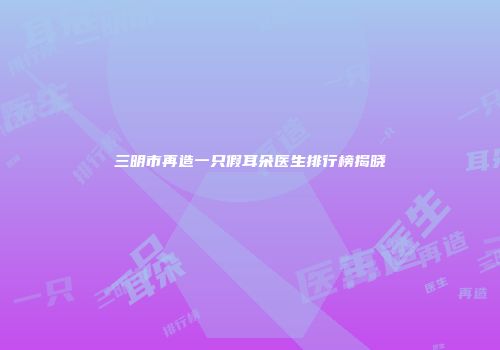三明市再造一只假耳朵医生排行榜揭晓
