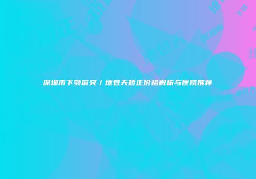 深圳市下颚前突／地包天矫正价格解析与医院推荐