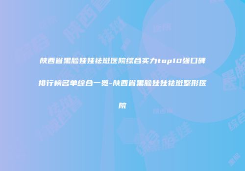 陕西省黑脸娃娃祛斑医院综合实力top10强口碑排行榜名单综合一览-陕西省黑脸娃娃祛斑整形医院