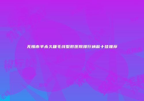 无锡市半永久睫毛线整形医院排行榜前十佳推荐
