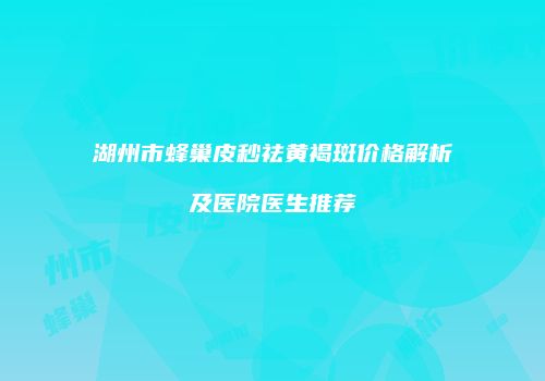 湖州市蜂巢皮秒祛黄褐斑价格解析及医院医生推荐