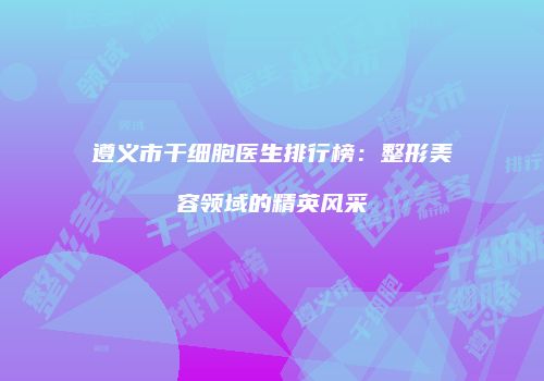 遵义市干细胞医生排行榜：整形美容领域的精英风采