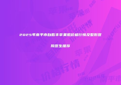 2025年南平市自脂丰苹果肌价格行情及整形医院医生推荐