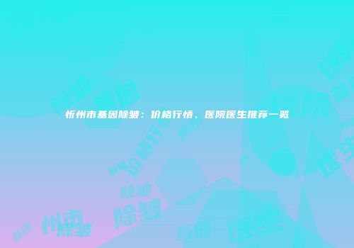 忻州市基因除皱：价格行情、医院医生推荐一览