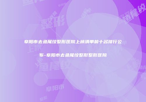 阜阳市去鱼尾纹整形医院上榜清单前十名排行公布-阜阳市去鱼尾纹整形整形医院