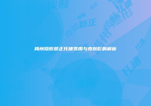 梅州隐形矫正托槽费用与皮肤影响解析