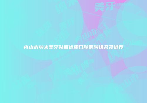 舟山市纳米美牙贴面优质口腔医院排名及推荐