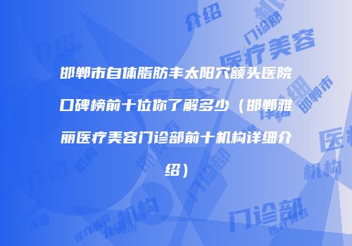 邯郸市自体脂肪丰太阳穴额头医院口碑榜前十位你了解多少（邯郸雅丽医疗美容门诊部前十机构详细介绍）