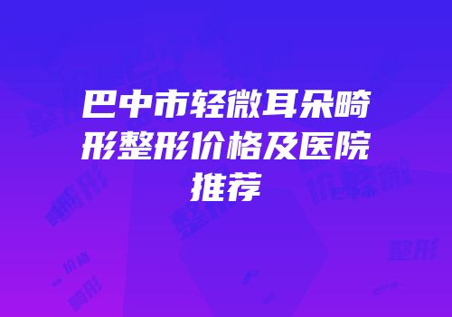 巴中市轻微耳朵畸形整形价格及医院推荐