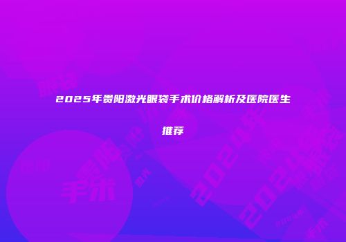 2025年贵阳激光眼袋手术价格解析及医院医生推荐