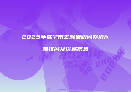 2025年咸宁市去除黑眼圈整形医院排名及价格信息