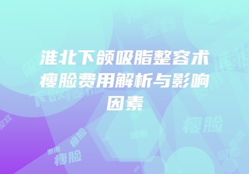 淮北下颌吸脂整容术瘦脸费用解析与影响因素