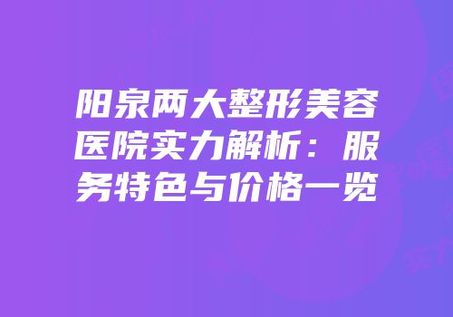 阳泉两大整形美容医院实力解析：服务特色与价格一览
