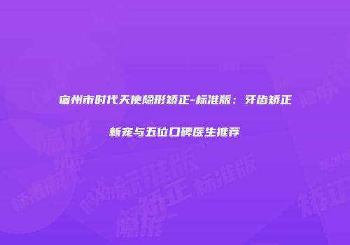 宿州市时代天使隐形矫正-标准版：牙齿矫正新宠与五位口碑医生推荐