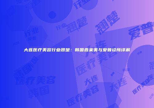 大连医疗美容行业翘楚：韩国鑫来美与爱普诊所详解