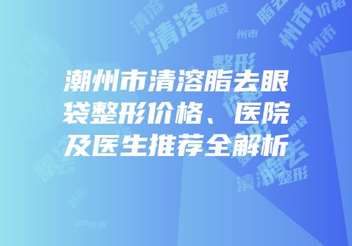 潮州市清溶脂去眼袋整形价格、医院及医生推荐全解析