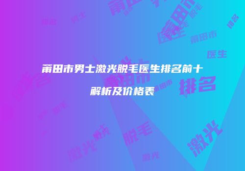莆田市男士激光脱毛医生排名前十解析及价格表