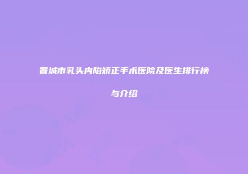 晋城市乳头内陷矫正手术医院及医生排行榜与介绍