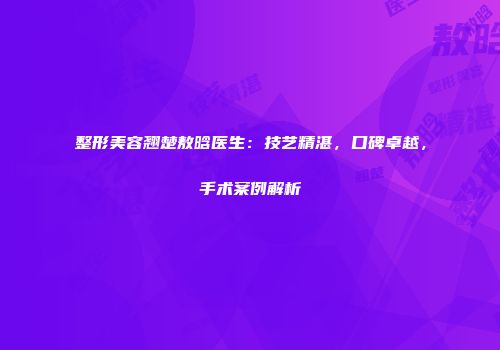 整形美容翘楚敖晗医生：技艺精湛，口碑卓越，手术案例解析
