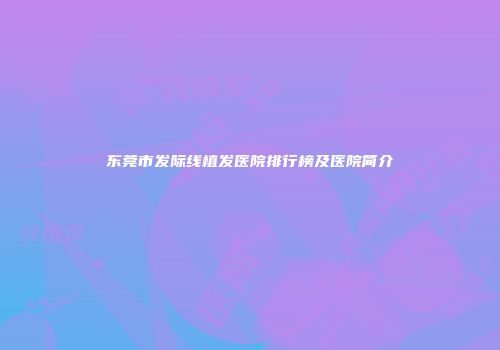 东莞市发际线植发医院排行榜及医院简介