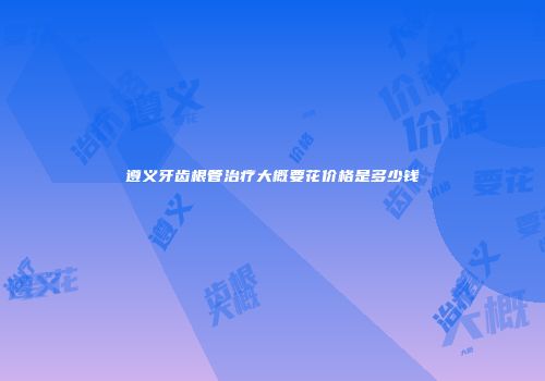 遵义牙齿根管治疗大概要花价格是多少钱