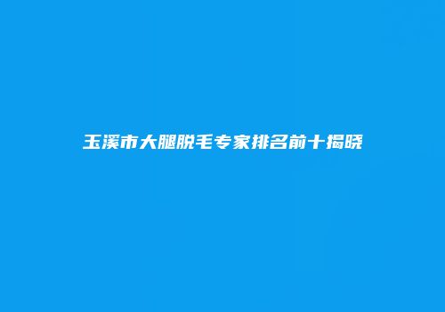 玉溪市大腿脱毛专家排名前十揭晓