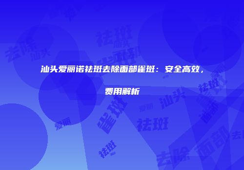 汕头爱丽诺祛斑去除面部雀斑：安全高效，费用解析
