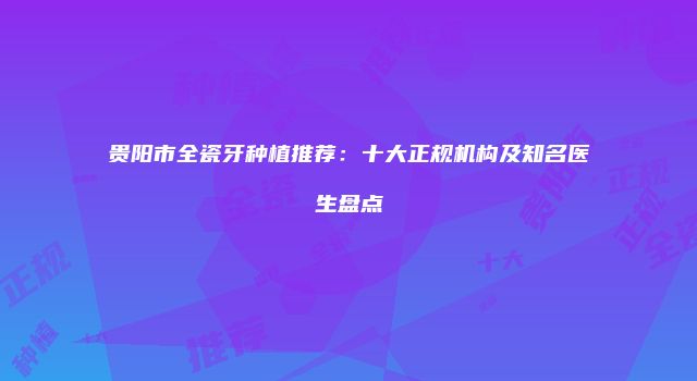 贵阳市全瓷牙种植推荐：十大正规机构及知名医生盘点