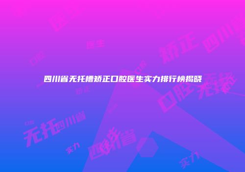 四川省无托槽矫正口腔医生实力排行榜揭晓