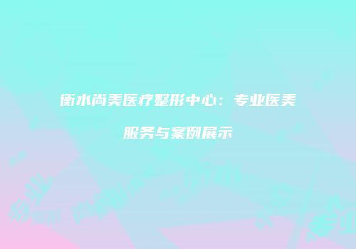 衡水尚美医疗整形中心：专业医美服务与案例展示