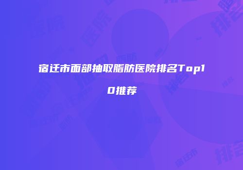 宿迁市面部抽取脂肪医院排名Top10推荐