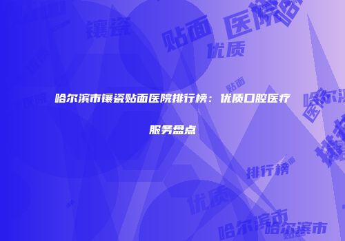 哈尔滨市镶瓷贴面医院排行榜：优质口腔医疗服务盘点