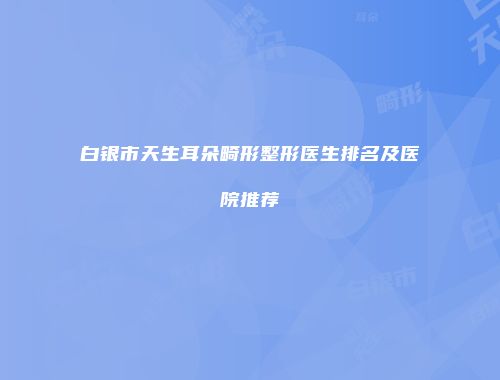 白银市天生耳朵畸形整形医生排名及医院推荐