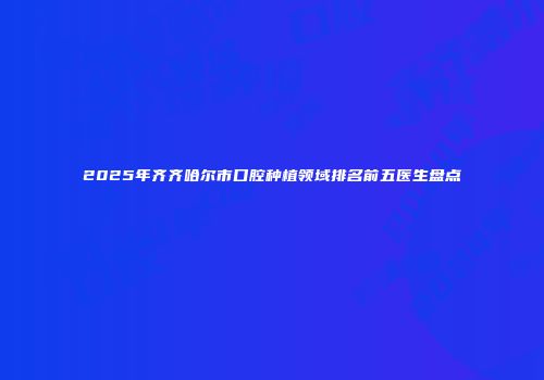 2025年齐齐哈尔市口腔种植领域排名前五医生盘点