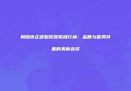 朝阳市正颌整形医院排行榜：品质与服务并重的美丽选择