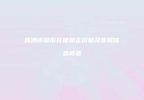 株洲市隐形托槽矫正价格及医院信息概览