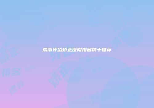 渭南牙齿矫正医院排名前十推荐