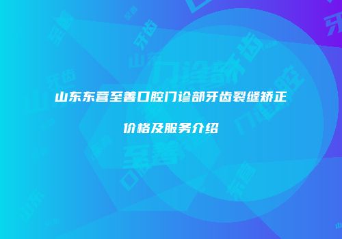 山东东营至善口腔门诊部牙齿裂缝矫正价格及服务介绍