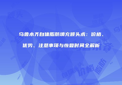 乌鲁木齐自体脂肪填充额头术：价格、优势、注意事项与恢复时间全解析