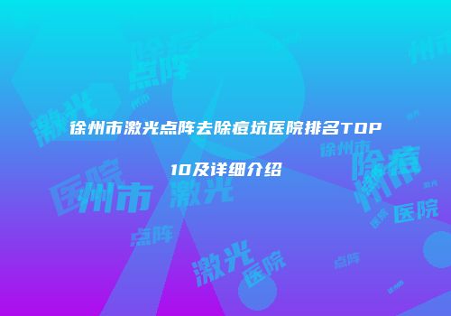 徐州市激光点阵去除痘坑医院排名TOP10及详细介绍