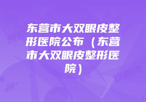 东营市大双眼皮整形医院公布（东营市大双眼皮整形医院）
