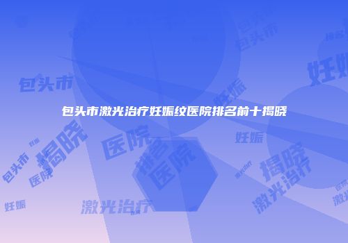 包头市激光治疗妊娠纹医院排名前十揭晓
