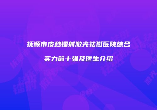 抚顺市皮秒镭射激光祛斑医院综合实力前十强及医生介绍
