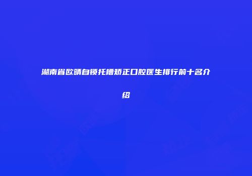 湖南省欧晴自锁托槽矫正口腔医生排行前十名介绍