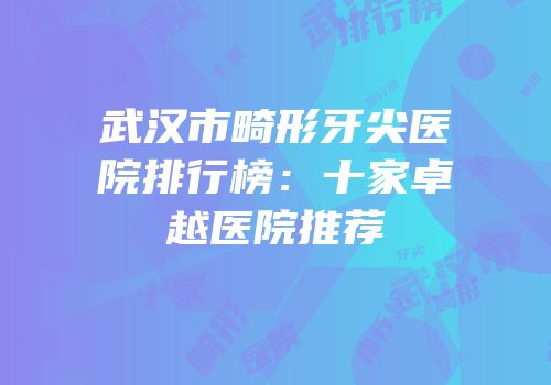 武汉市畸形牙尖医院排行榜：十家卓越医院推荐