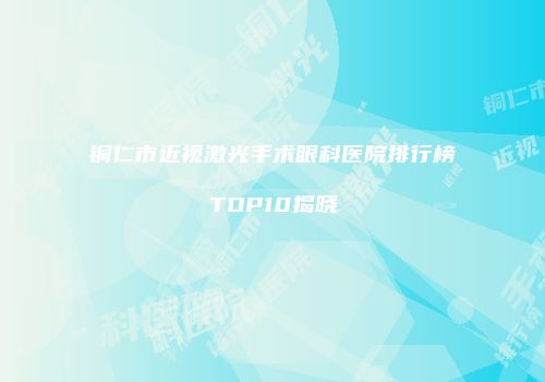 铜仁市近视激光手术眼科医院排行榜TOP10揭晓