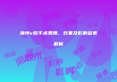 潮州v脸手术费用、效果及影响因素解析