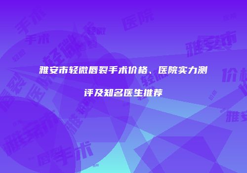 雅安市轻微唇裂手术价格、医院实力测评及知名医生推荐