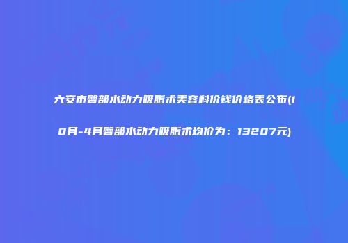 六安市臀部水动力吸脂术美容科价钱价格表公布(10月-4月臀部水动力吸脂术均价为：13207元)